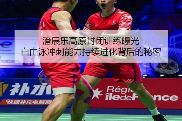 潘展乐高原封闭训练曝光 自由泳冲刺能力持续进化背后的秘密