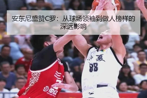安东尼盛赞C罗：从球场领袖到做人榜样的深远影响